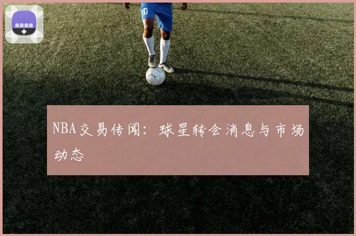 NBA交易传闻：球星转会消息与市场动态