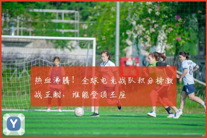 热血沸腾！全球电竞战队积分榜激战正酣，谁能登顶王座