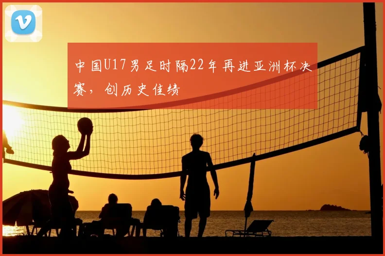 中国U17男足时隔22年再进亚洲杯决赛，创历史佳绩