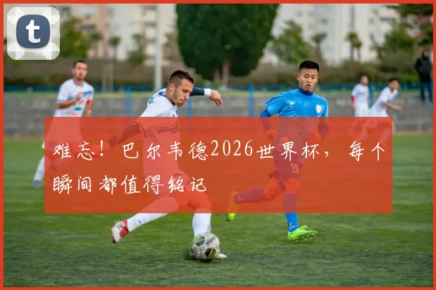难忘!巴尔韦德2026世界杯,每个瞬间都值得铭记