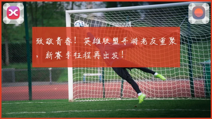 致敬青春!英雄联盟手游老友重聚,新赛季征程再出发!