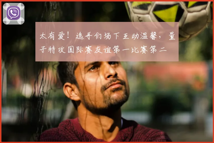 太有爱!选手们场下互动温馨,量子特攻国际赛友谊第一比赛第二
