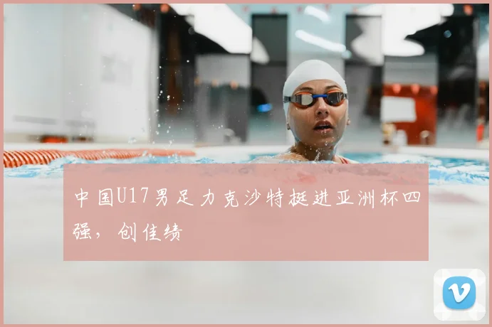 中国U17男足力克沙特挺进亚洲杯四强,创佳绩