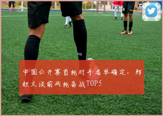 中国公开赛首轮对手名单确定，郑钦文谈前两轮备战TOP5
