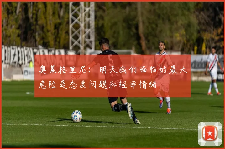 奥莱格里尼：明天我们面临的最大危险是态度问题和轻率情绪