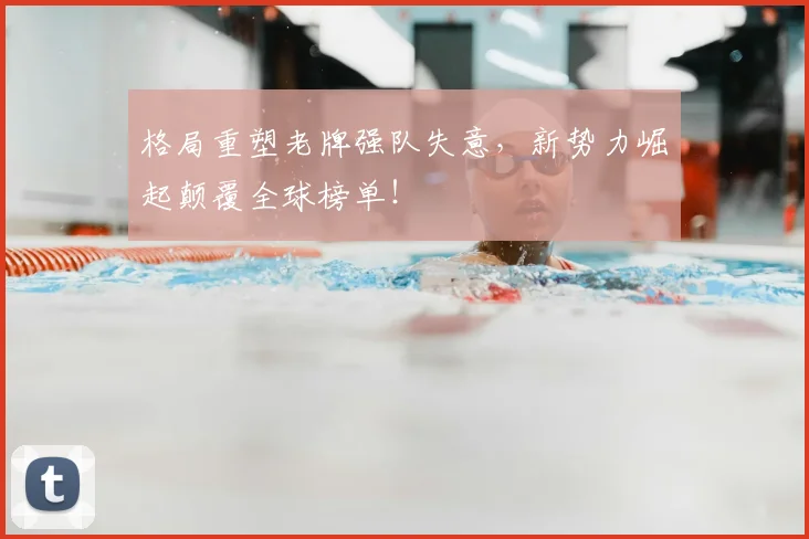 格局重塑老牌强队失意，新势力崛起颠覆全球榜单！