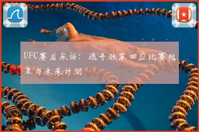 UFC赛后采访：选手独家回应比赛结果与未来计划