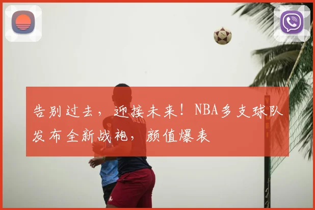 告别过去，迎接未来！NBA多支球队发布全新战袍，颜值爆表