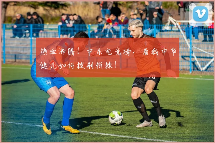 热血沸腾！中东电竞榜，看我中华健儿如何披荆斩棘！