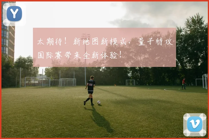 太期待!新地图新模式,量子特攻国际赛带来全新体验!