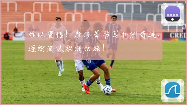 难以置信!摩洛哥书写非洲奇迹,连续淘汰欧洲劲旅!