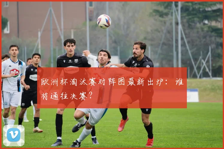 欧洲杯淘汰赛对阵图最新出炉：谁将通往决赛？